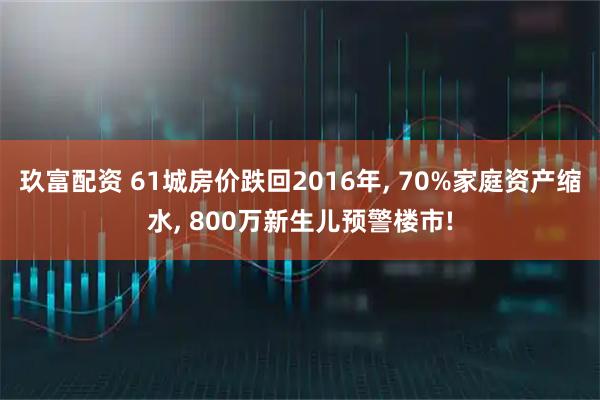 玖富配资 61城房价跌回2016年, 70%家庭资产缩水, 800万新生儿预警楼市!